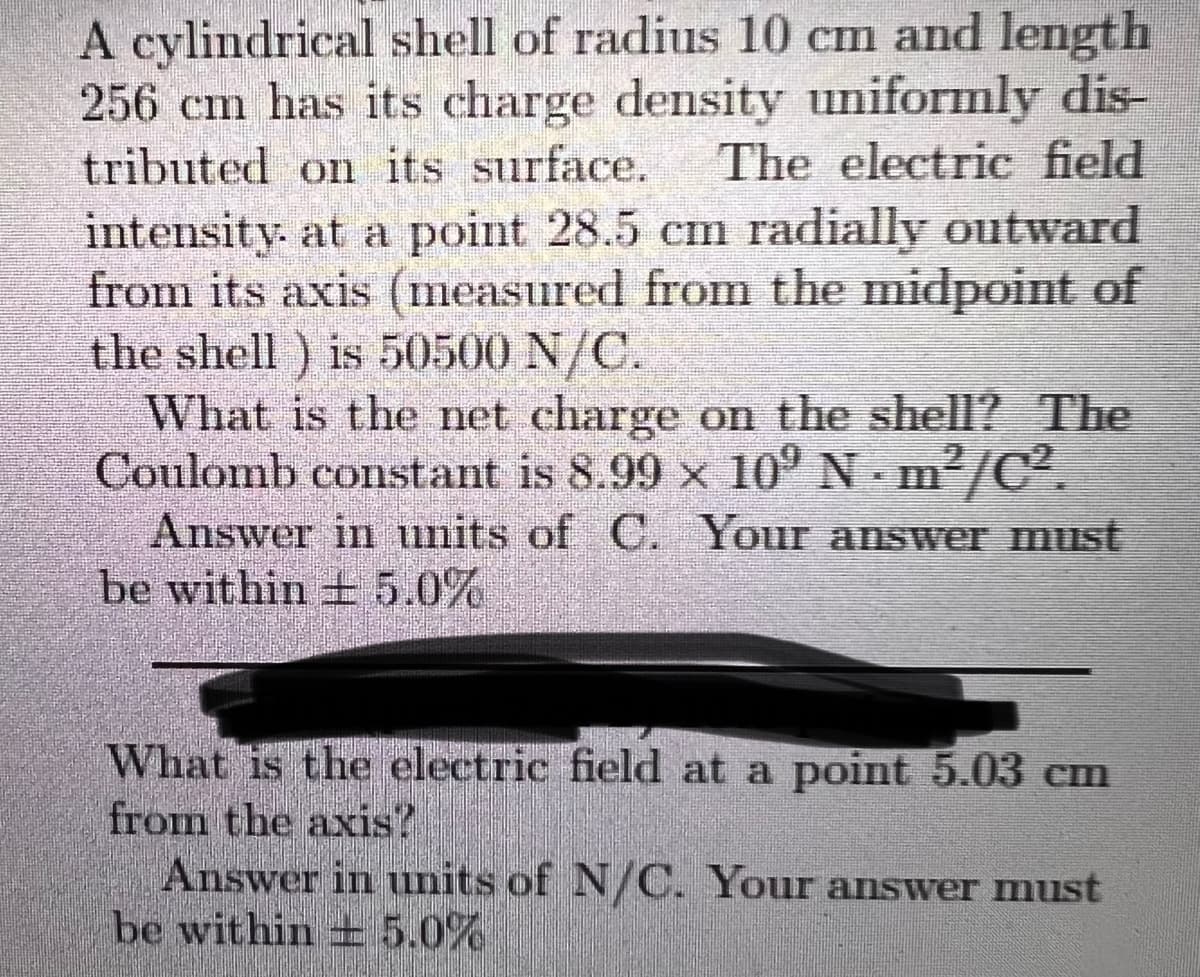 A cylindrical shell of radius 10 cm and length
256 cm has its charge density uniformly dis-
tributed on its surface.
intensity. at a point 28.5 cm radially outward
from its axis (measured from the midpoint of
the shell) is 50500 N/C.
What is the net charge on the shell? The
Coulomb constant is 8.99 x 10° N m'/C.
Answer in units of C. Your answer must
be within + 5.0%
The electric field
What is the electric field at a point 5.03 cm
from the axis?
Answer in units of N/C. Your answer must
be within + 5.0%
