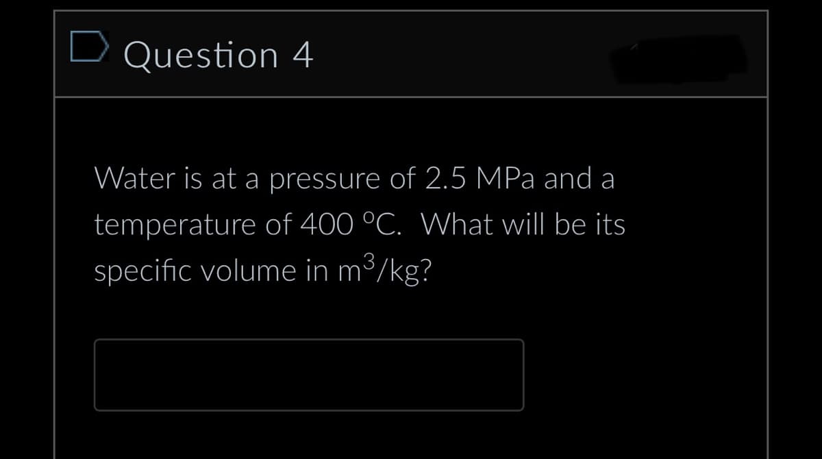 D Question 4
Water is at a pressure of 2.5 MPa and a
temperature of 400 °C. What will be its
specific volume in m³/kg?