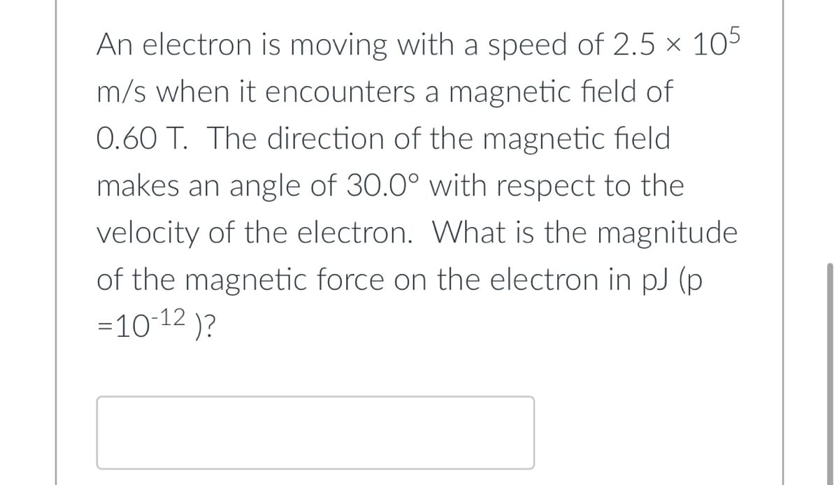 An electron is moving with a speed of 2.5 x 105
m/s when it encounters a magnetic field of
0.60 T. The direction of the magnetic field
makes an angle of 30.0° with respect to the
velocity of the electron. What is the magnitude
of the magnetic force on the electron in pJ (p
=10-12 )?

