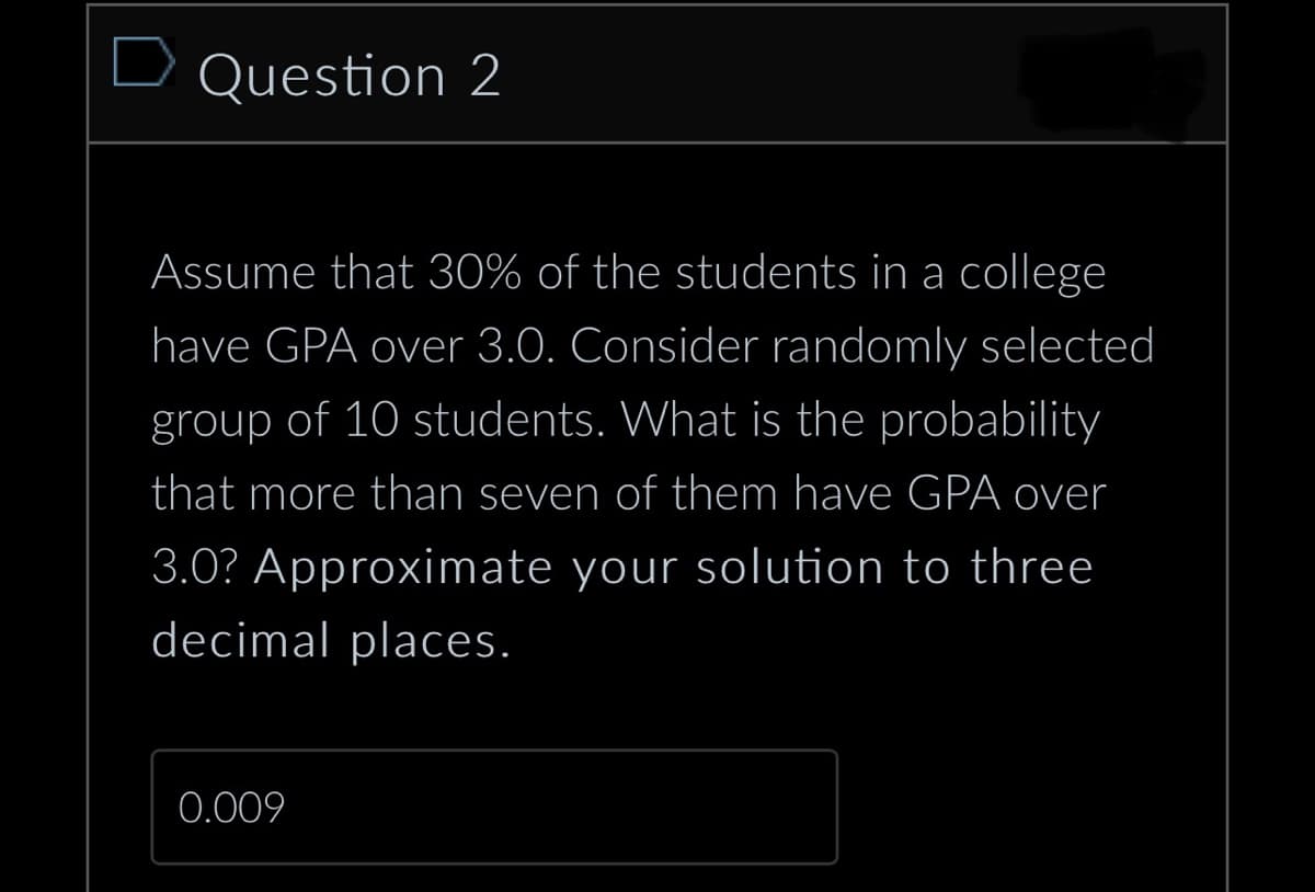Question 2
Assume that 30% of the students in a college
have GPA over 3.0. Consider randomly selected
group of 10 students. What is the probability
that more than seven of them have GPA over
3.0? Approximate your solution to three
decimal places.
0.009