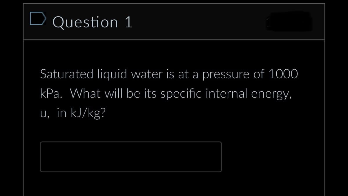 Question 1
Saturated liquid water is at a pressure of 1000
kPa. What will be its specific internal energy,
u, in kJ/kg?
