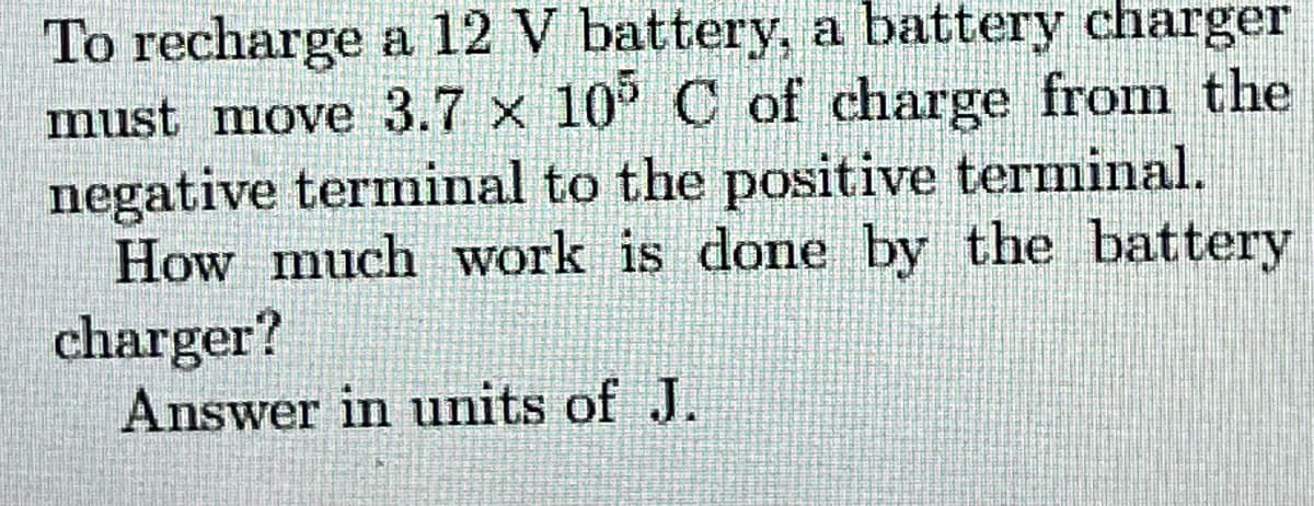 To recharge a 12 V battery, a battery charger
must move 3.7 x 10° C of charge from the
negative terminal to the positive terminal.
How much work is done by the battery
charger?
Answer in units of J.
