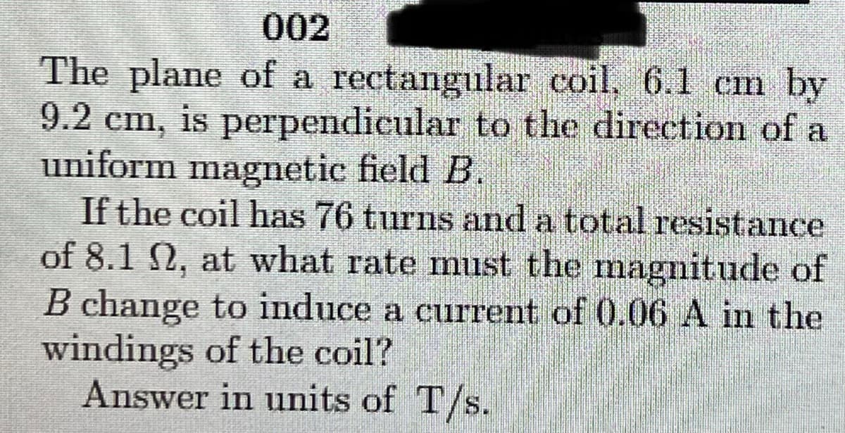 002
The plane of a rectangular coil. 6.1 cm by
9.2
cm, is
uniform magnetic field B.
If the coil has 76 turns and a total resistance
of 8.1 2, at what rate must the magnitude of
B change to induce a current of 0.06 A in the
windings of the coil?
Answer in units of T/s.
perpendicular to the direction of a
