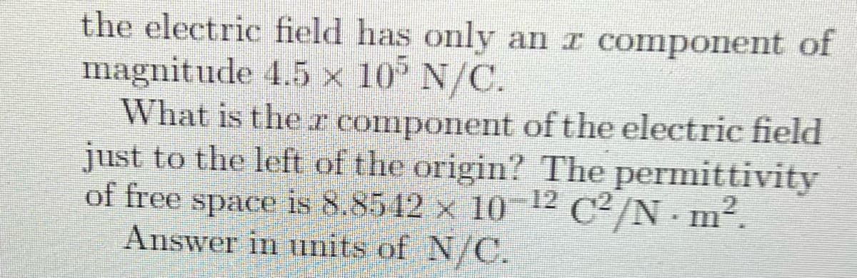 the electric field has only an r component of
magnitude 4.5 × 10° N/C.
What is the r component of the electric field
just to the left of the origin? The permittivity
of free space is 8,8542 x 1012 C2/N m2.
Answer in units of N/C.
