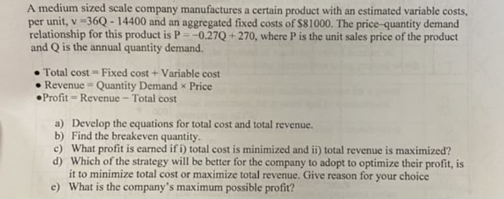 A medium sized scale company manufactures a certain product with an estimated variable costs,
per unit, v 36Q - 14400 and an aggregated fixed costs of $81000. The price-quantity demand
relationship for this product is P=-0.27Q+270, where P is the unit sales price of the product
and Q is the annual quantity demand.
• Total cost = Fixed cost + Variable cost
• Revenue Quantity Demand x Price
•Profit = Revenue - Total cost
a) Develop the equations for total cost and total revenue.
b) Find the breakeven quantity.
c) What profit is earned if i) total cost is minimized and ii) total revenue is maximized?
d) Which of the strategy will be better for the company to adopt to optimize their profit, is
it to minimize total cost or maximize total revenue. Give reason for your choice
e) What is the company's maximum possible profit?
