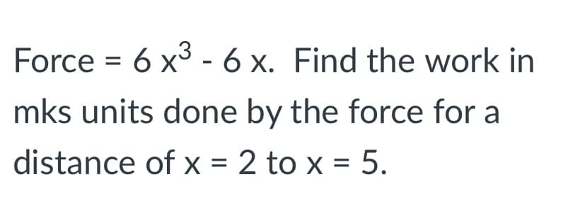 Force = 6 x3 - 6 x. Find the work in
mks units done by the force for a
distance of x = 2 to x = 5.
%3D
