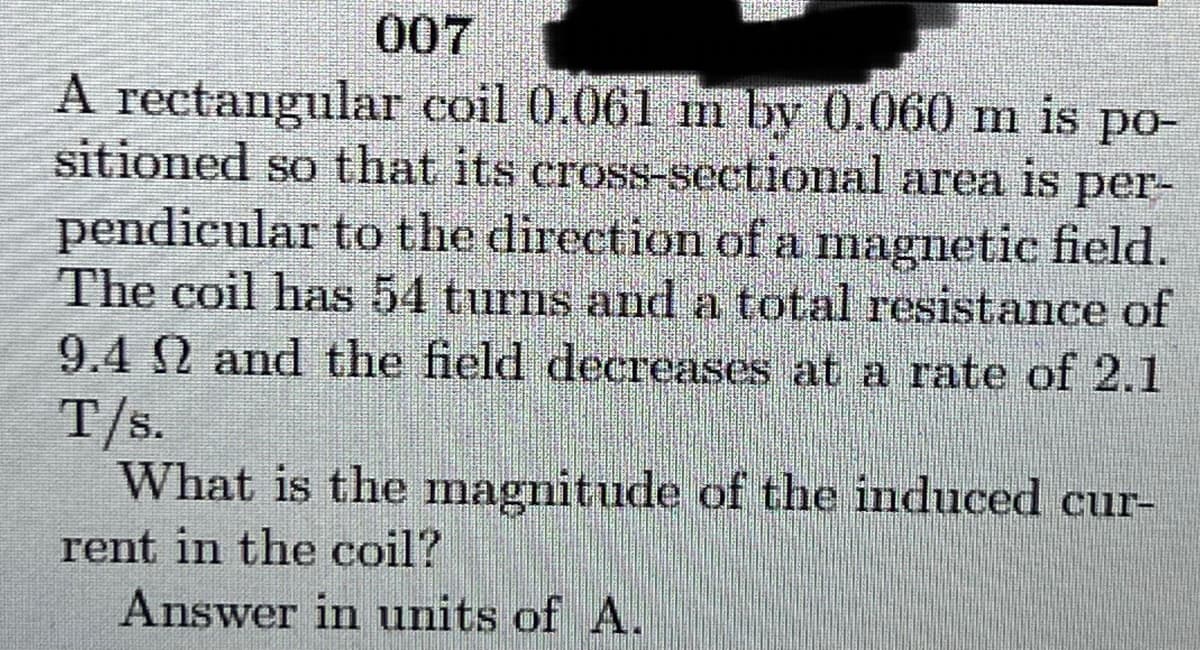 007
A rectangular coil 0.061 m by 0.060 m is po-
sitioned so that its cross-sectional area is
pendicular to the direction of a magnetic field.
The coil has 54 turns and a total resistance of
9.4 2 and the field decreases at a rate of 2.1
T/s.
What is the magnitude of the induced cur-
per-
rent in the coil?
Answer in units of A.
