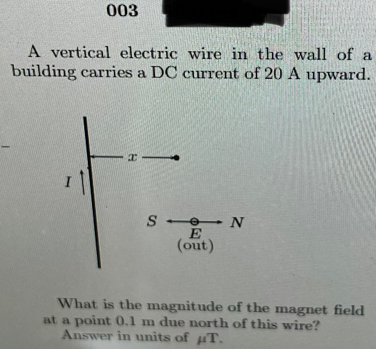 003
A vertical electric wire in the wall of a
building carries a DC current of 20 A upward.
E
(out)
What is the magnitude of the magnet field
at a point 0.1 m due north of this wire?
Answer in units of uT.
