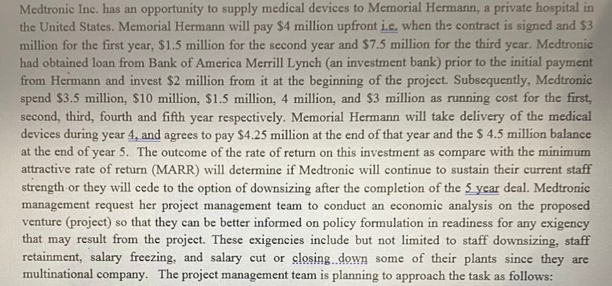 Medtronic Inc. has an opportunity to supply medical devices to Memorial Hermann, a prívate hospital in
the United States. Memorial Hermann will pay $4 million upfront i.e. when the contract is signed and $3
million for the first year, $1.5 million for the second year and $7.5 million for the third
had obtained loan from Bank of America Merrill Lynch (an investment bank) prior to the initial payment
from Hermann and invest $2 million from it at the beginning of the project. Subsequently, Medtronic
spend $3.5 million, $10 million, $1.5 million, 4 million, and $3 million as running cost for the first,
second, third, fourth and fifth year respectively. Memorial Hermann will take delivery of the medical
devices during year 4, and agrees to pay $4.25 million at the end of that year and the $ 4.5 million balance
at the end of year 5. The outcome of the rate of return on this investment as compare with the minimum
attractive rate of return (MARR) will determine if Medtronic will continue to sustain their current staff
strength or they will cede to the option of downsizing after the completion of the 5 year deal. Medtronic
management request her project management team to conduct an economic analysis on the proposed
venture (project) so that they can be better informed on policy formulation in readiness for any exigency
that may result from the project. These exigencies include but not limited to staff downsizing, staff
retainment, salary freezing, and salary cut or closing down some of their plants since they are
multinational company. The project management team is planning to approach the task as follows:
year.
Medtronic
