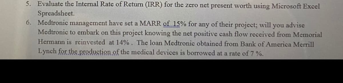 5. Evaluate the Internal Rate of Return (IRR) for the zero net present worth using Microsoft Excel
Spreadsheet.
6. Medtronic management have set a MARR of 15% for
Medtronic to embark on this project knowing the net positive cash flow received from Memorial
Hermann is reinvested at 14%. The loan Medtronic obtained from Bank of America Merrill
Lynch for the production of the medical devices is borrowed at a rate of 7 %.
any
of their project; will
you advise
