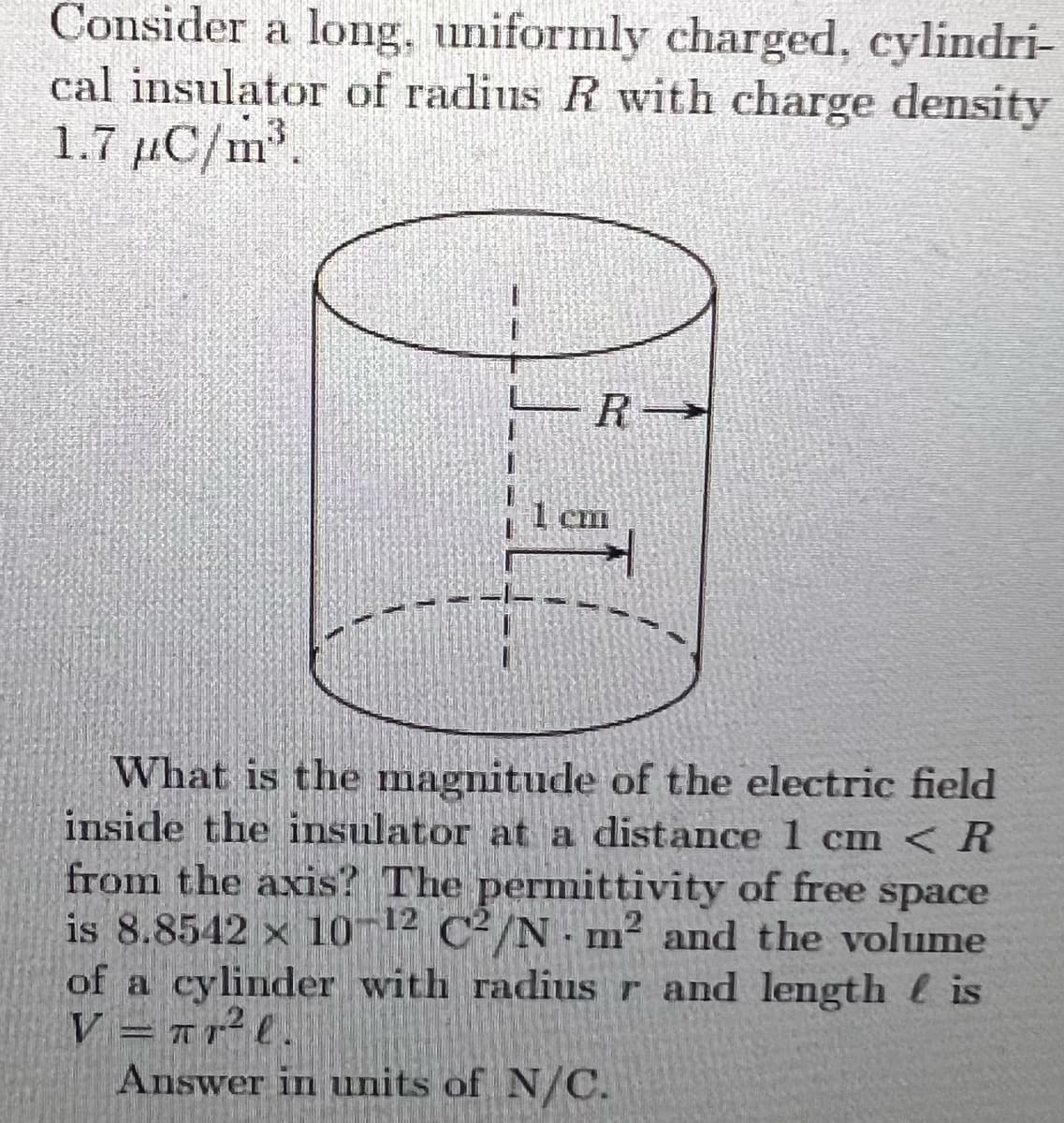 Consider a long, uniformly charged, cylindri-
cal insulator of radius R with charge density
1.7 µC/m.
1 Cl
What is the magnitude of the electric field
inside the insulator at a distance 1 cm < R
from the axis? The permittivity of free
is 8.8542 x 10 12 C²/N-m² and the volume
of a cylinder with radius r and length is
V = 1r2l.
Answer in units of N/C.
space
