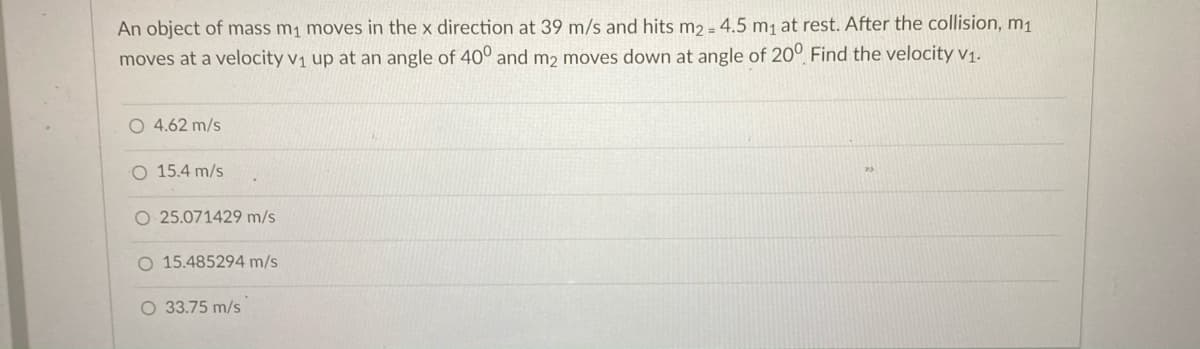 An object of mass m1 moves in the x direction at 39 m/s and hits m2 - 4,5 m, at rest. After the collision, m1
moves at a velocity v1 up at an angle of 40° and m2 moves down at angle of 20° Find the velocity v1.
O 4.62 m/s
O 15.4 m/s
O 25.071429 m/s
O 15.485294 m/s
O 33.75 m/s
