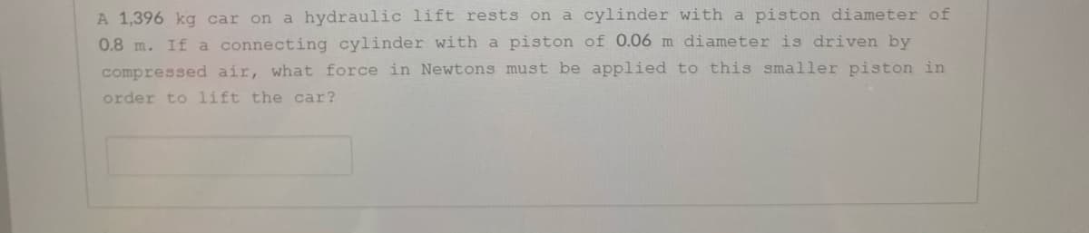 A 1,396 kg car on a hydraulic lift rests on a cylinder with a piston diameter of
0.8 m. If a connecting cylinder with a piston of 0.06 m diameter is driven by
compressed air, what force in Newtons must be applied to this smaller piston in
order to lift the car?
