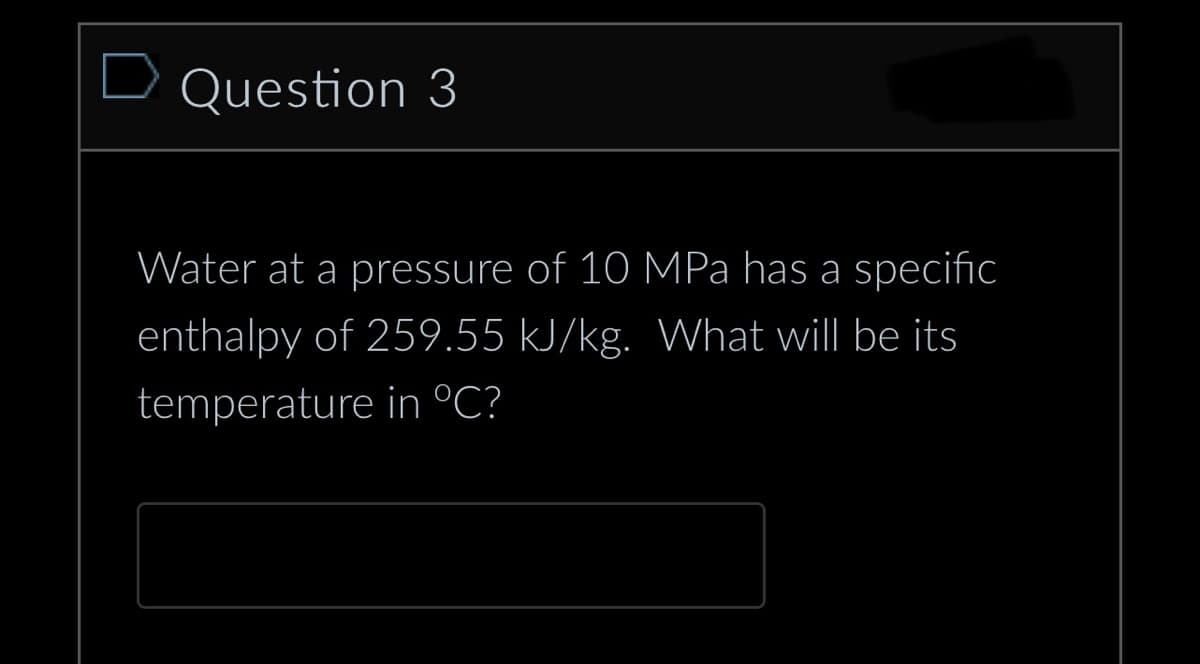Question 3
Water at a pressure of 10
MPa has a specific
enthalpy of 259.55 kJ/kg. What will be its
temperature in °C?