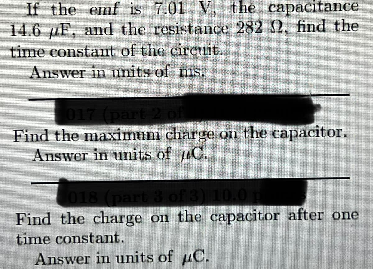 If the emf is 7.01 V, the capacitance
14.6 µF, and the resistance 282 2, find the
time constant of the cireuit.
Answer in units of ms.
017 (part 2 of
Find the maximum charge on the capacitor.
Answer in units of C.
018 (part 3 of
Find the charge on the capacitor after one
time constant.
Answer in units of uC.
