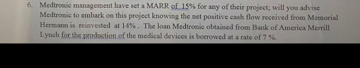 6. Medtronic management have set a MARR of 15% for any of their project; will you advise
Medtronic to embark on this project knowing the net positive cash flow received from Memorial
Hermann is reinvested at 14%. The loan Medtronic obtained from Bank of America Merrill
Lynch for the production of the medical devices is borrowed at a rate of 7 %.
