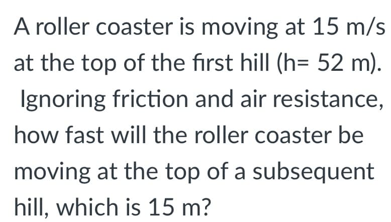A roller coaster is moving at 15 m/s
at the top of the first hill (h= 52 m).
Ignoring friction and air resistance,
how fast will the roller coaster be
moving at the top of a subsequent
hill, which is 15 m?
