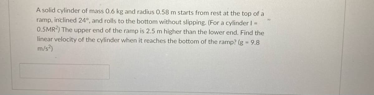 A solid cylinder of mass 0.6 kg and radius 0.58 m starts from rest at the top of a
ramp, inclined 24°, and rolls to the bottom without slipping. (For a cylinder I =
0.5MR2) The upper end of the ramp is 2.5 m higher than the lower end. Find the
linear velocity of the cylinder when it reaches the bottom of the ramp? (g = 9.8
m/s?)
