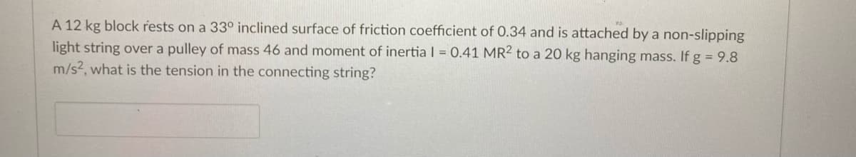 A 12 kg block rests on a 33° inclined surface of friction coefficient of 0.34 and is attached by a non-slipping
light string over a pulley of mass 46 and moment of inertia I = 0.41 MR2 to a 20 kg hanging mass. If g = 9.8
m/s2, what is the tension in the connecting string?
