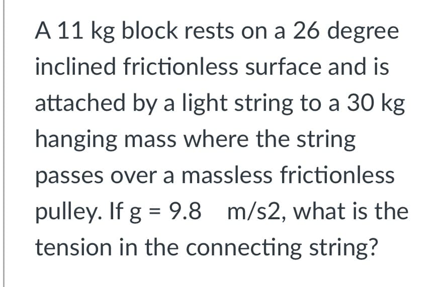 A 11 kg block rests on a 26 degree
inclined frictionless surface and is
attached by a light string to a 30 kg
hanging mass where the string
passes over a massless frictionless
pulley. If g = 9.8 m/s2, what is the
tension in the connecting string?
