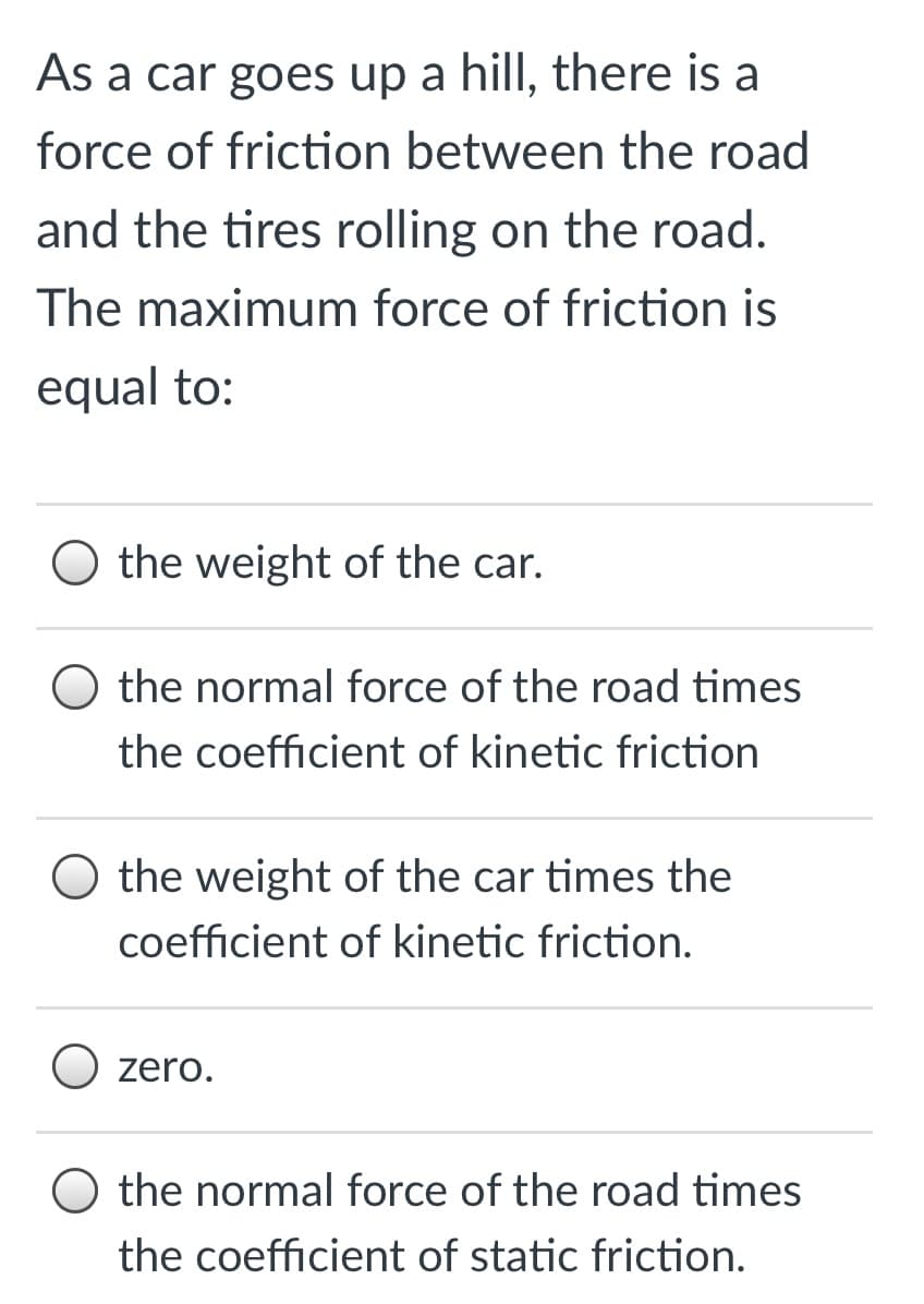 As a car goes up a hill, there is a
force of friction between the road
and the tires rolling on the road.
The maximum force of friction is
equal to:
O the weight of the car.
O the normal force of the road times
the coefficient of kinetic friction
O the weight of the car times the
coefficient of kinetic friction.
O zero.
O the normal force of the road times
the coefficient of static friction.
