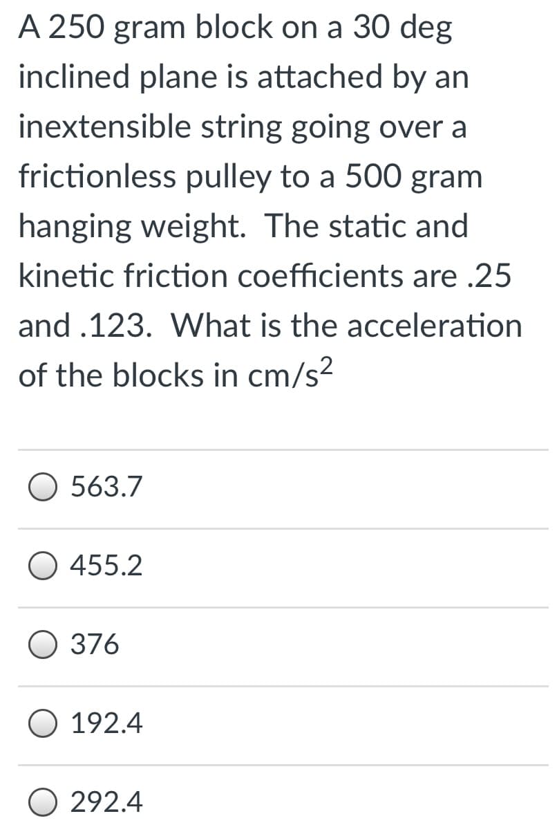 A 250 gram block on a 30 deg
inclined plane is attached by an
inextensible string going over a
frictionless pulley to a 500 gram
hanging weight. The static and
kinetic friction coefficients are .25
and .123. What is the acceleration
of the blocks in cm/s2
O 563.7
O 455.2
O 376
O 192.4
O 292.4
