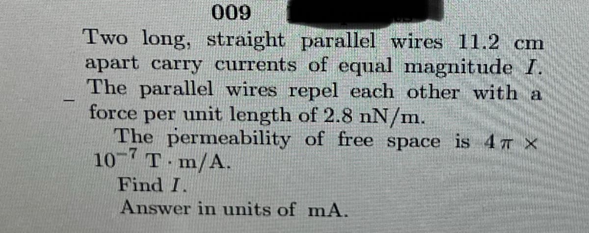 009
Two long, straight parallel wires 11.2 cm
apart carry currents of equal magnitude I.
The parallel wires repel each other with a
force per unit length of 2.8 nN/m.
The permeability of free space is 4T X
10 T m/A.
-7
Find I.
Answer in units of mA.
