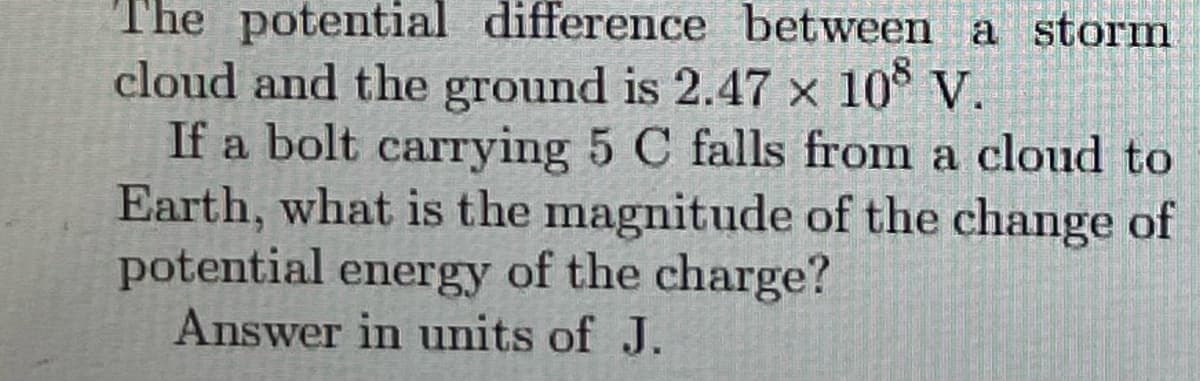 The potential difference between a storm
cloud and the ground is 2.47 x 10° V.
If a bolt carrying 5 C falls from a cloud to
Earth, what is the magnitude of the change of
potential energy of the charge?
Answer in units of J.
