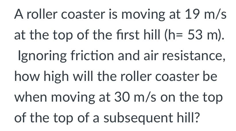 A roller coaster is moving at 19 m/s
at the top of the first hill (h= 53 m).
Ignoring friction and air resistance,
how high will the roller coaster be
when moving at 30 m/s on the top
of the top of a subsequent hill?
