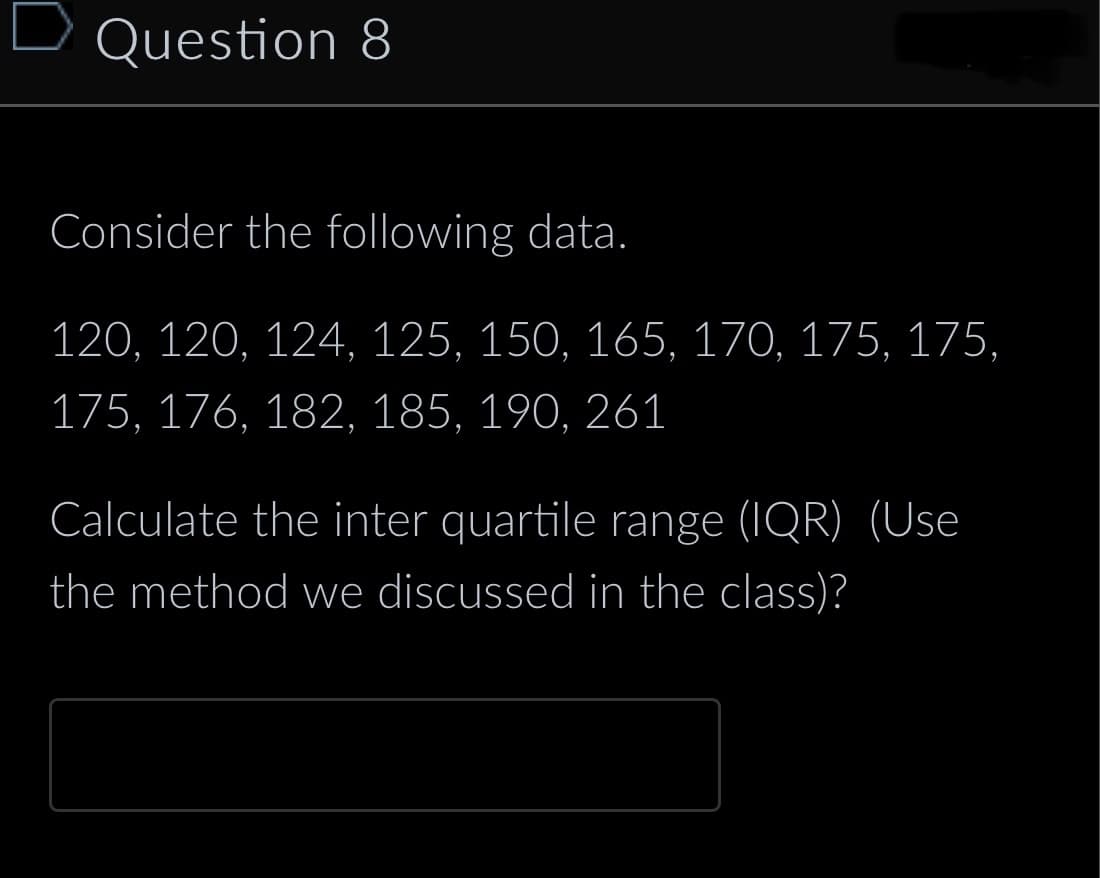 Question 8
Consider the following data.
120, 120, 124, 125, 150, 165, 170, 175, 175,
175, 176, 182, 185, 190, 261
Calculate the inter quartile range (IQR) (Use
the method we discussed in the class)?