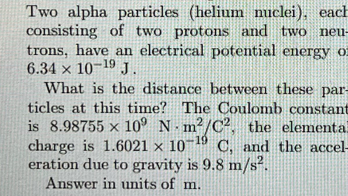 Two alpha particles (helium nuclei), each
consisting of two protons and two neu-
trons, have an electrical potential energy of
6.34 x 10 19 J.
What is the distance between these par-
ticles at this time? The Coulomb constant
is 8.98755 x 10° N m /C, the elementa.
charge is 1.6021 x 10 C, and the accel-
eration due to gravity is 9.8 m/s.
Answer in units of m.
19
