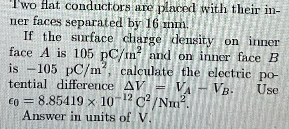 Two flat conductors are placed with their in-
ner faces separated by 16 mm.
If the surface charge density on inner
face A is 105 pC/m and on inner face B
is -105 pC/m², calculate the electric po-
tential difference AV
VA
VB-
Use
€0 = 8.85419 x 10¬12 c² /Nm².
Answer in units of V.
%3D
