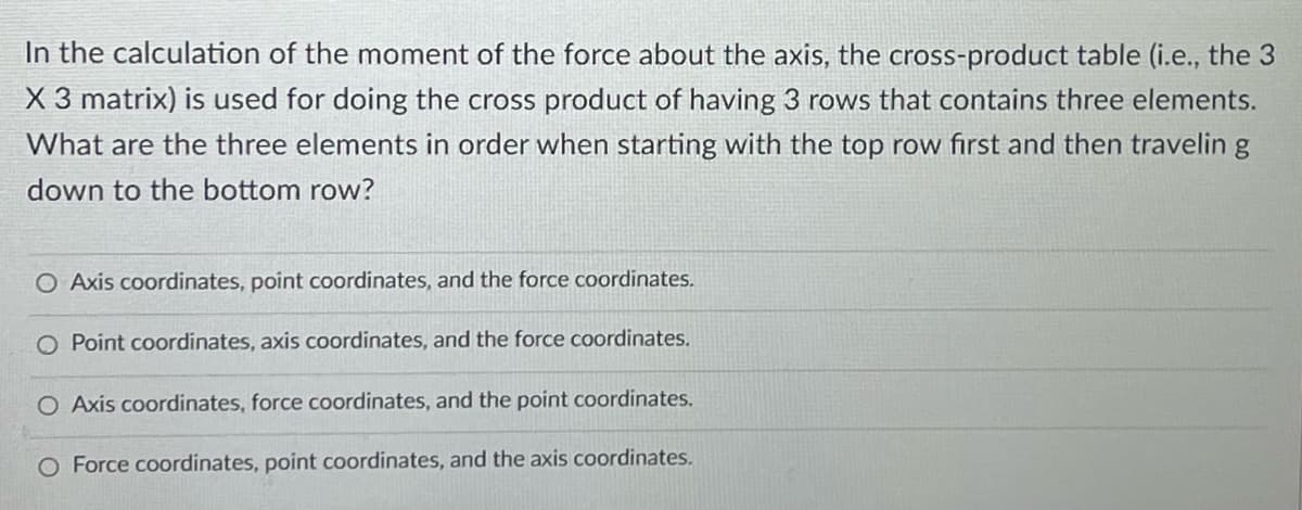 In the calculation of the moment of the force about the axis, the cross-product table (i.e., the 3
X 3 matrix) is used for doing the cross product of having 3 rows that contains three elements.
What are the three elements in order when starting with the top row first and then travelin g
down to the bottom row?
O Axis coordinates, point coordinates, and the force coordinates.
O Point coordinates, axis coordinates, and the force coordinates.
O Axis coordinates, force coordinates, and the point coordinates.
O Force coordinates, point coordinates, and the axis coordinates.
