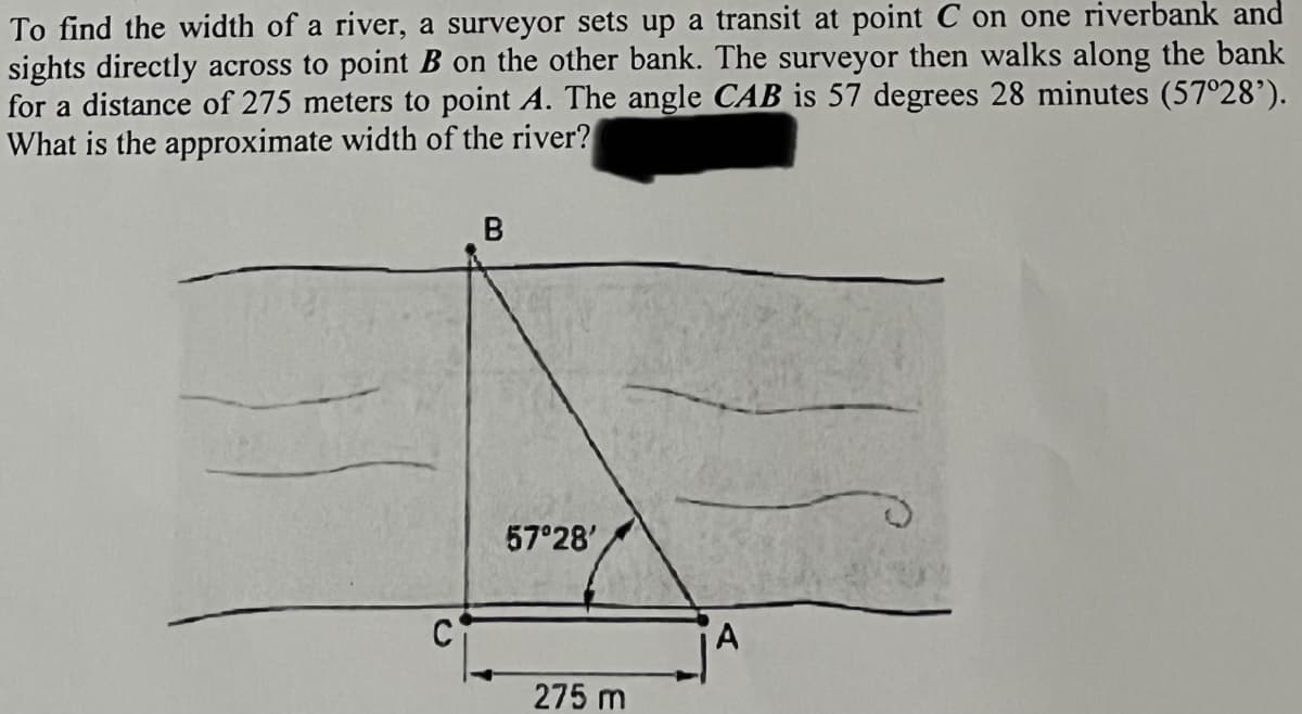 To find the width of a river, a surveyor sets up a transit at point C on one riverbank and
sights directly across to point B on the other bank. The surveyor then walks along the bank
for a distance of 275 meters to point A. The angle CAB is 57 degrees 28 minutes (57°28’).
What is the approximate width of the river?
57 28'
A
275 m
