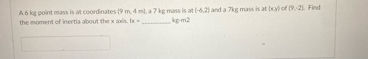 A 6 kg point mass is at coordinates (9 m, 4 m), a 7 kg mass is at (-6,2) and a 7kg mass is at (x,y) of (9,-2). Find
the moment of inertia about the x axis. Ix =
kg-m2
