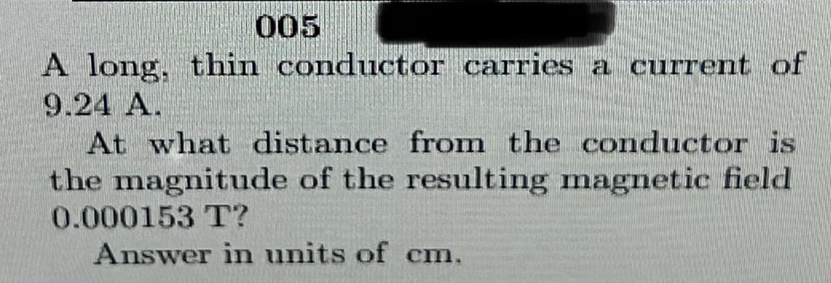 005
A long, thin conductor carries a current of
9.24 A.
At what distance from the conductor is
the magnitude of the resulting magnetic field
0.000153 T?
Answer in units of cm.
