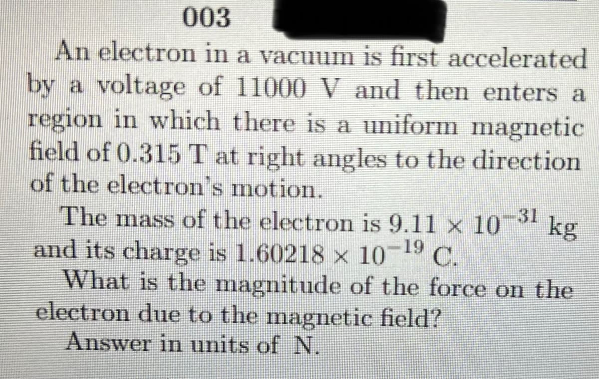 003
An electron in a vacuum is first accelerated
by a voltage of 11000 V and then enters a
region in which there is a uniform magnetic
field of 0.315 T at right angles to the direction
of the electron's motion.
The mass of the electron is 9.11 x 10 kg
and its charge is 1.60218 x 10- C.
What is the magnitude of the force on the
electron due to the magnetic field?
Answer in units of N.
31
19
