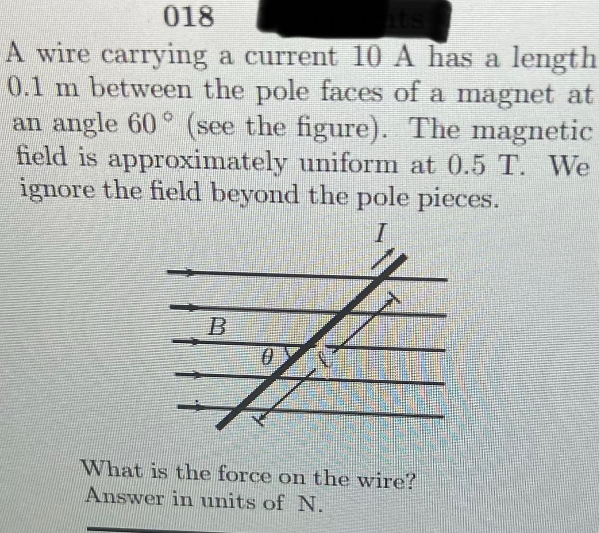 018
A wire carrying a current 10 A has a length
0.1 m between the pole faces of a magnet at
an angle 60° (see the figure). The magnetic
field is approximately uniform at 0.5 T. We
ignore the field beyond the pole pieces.
What is the force on the wire?
Answer in units of N.
