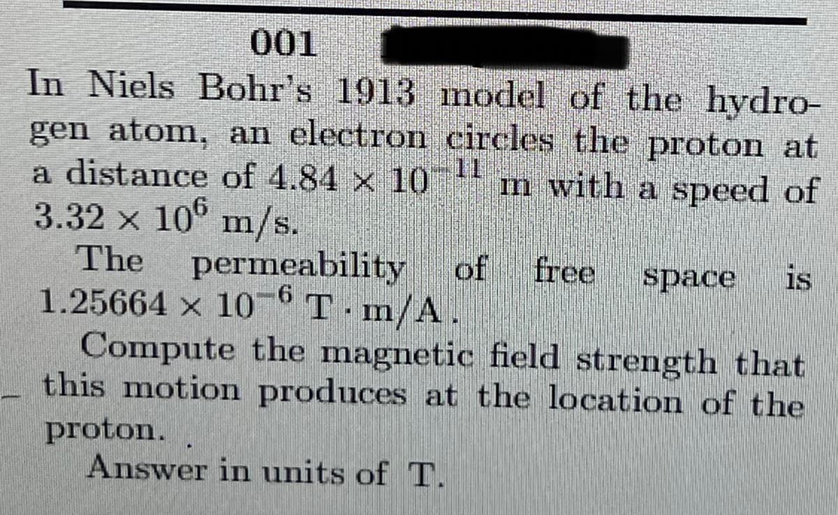 001
In Niels Bohr's 1913 nodel of the hydro-
gen atom, an electron circles the proton at
a distance of 4.84 x 10
3.32 x 10° m/s.
11
m with a speed of
The
permeability
of free
space
is
1.25664 x 10° T m/A.
Compute the magnetic field strength that
this motion produces at the location of the
proton.
Answer in units of T.
