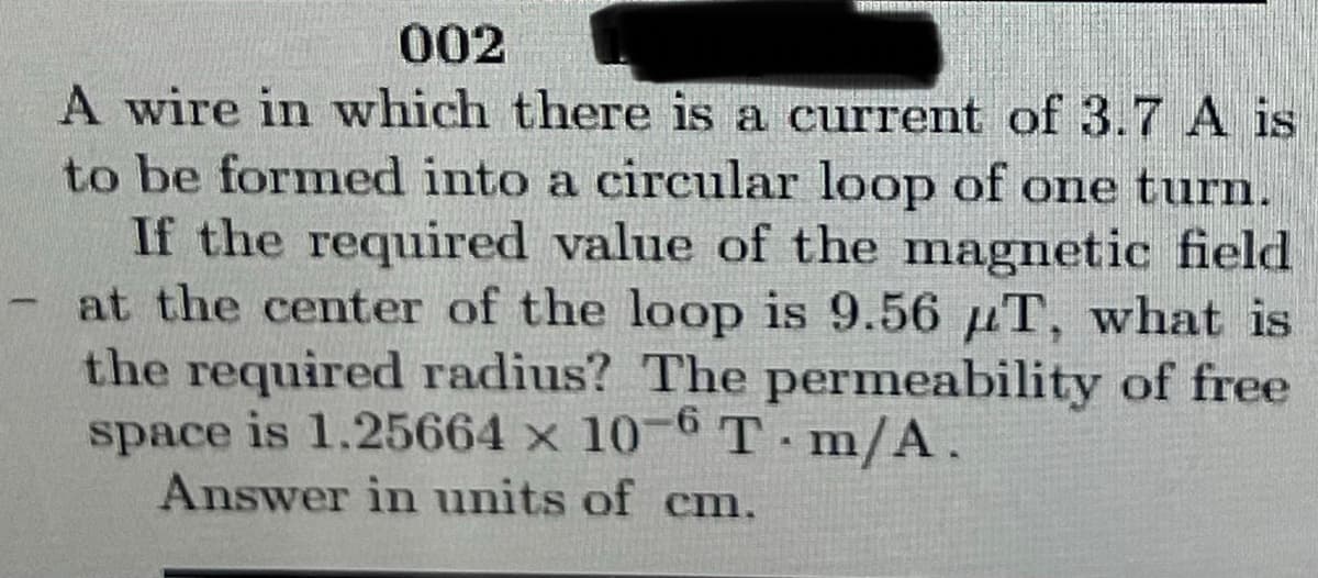 002
A wire in which there is a current of 3.7 A is
to be formed into a circular loop of one turn.
If the required value of the magnetic field
at the center of the loop is 9.56 T, what is
the required radius? The permeability of free
space is 1.25664 x 10-6 T-m/A.
Answer in units of cm.
