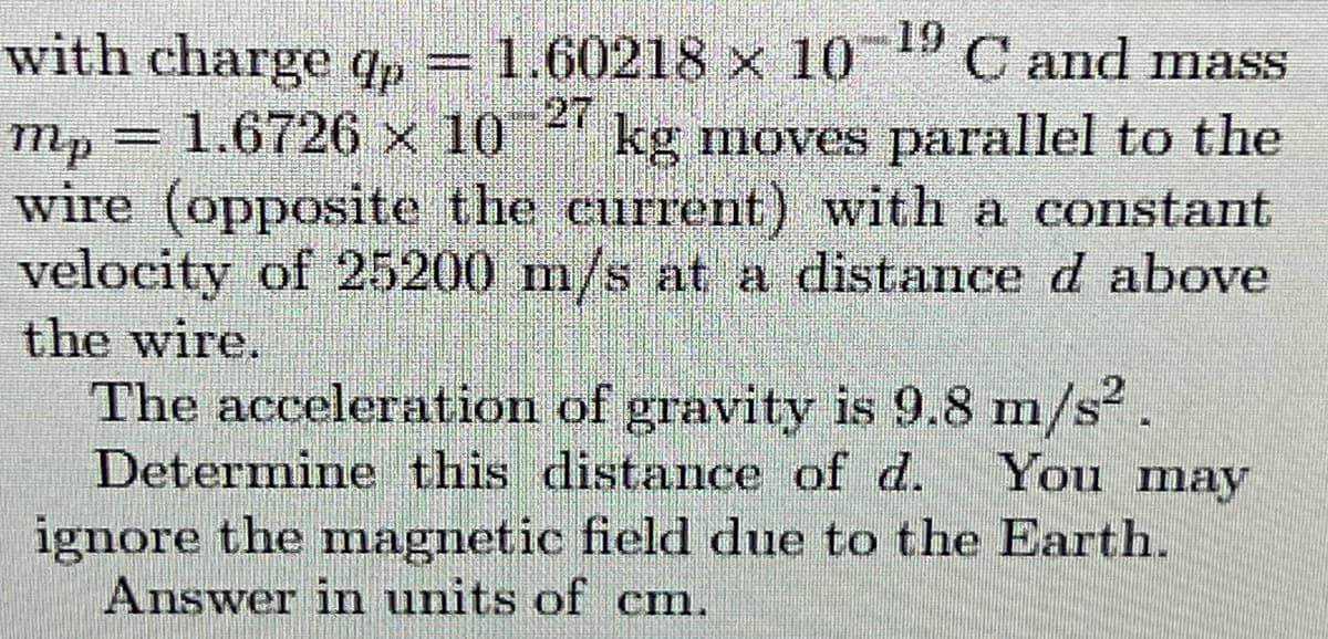 19
with charge qp= 1.60218 x 10 C and mass
27
kg moves parallel to the
mp = 1.6726 x 10
wire (opposite the current) with a constant
velocity of 25200 m/s at a distance d above
the wire.
The acceleration of gravity is 9.8 m/s.
Determine this distance of d. You may
ignore the magnetic field due to the Earth.
Answer in units of cm.
