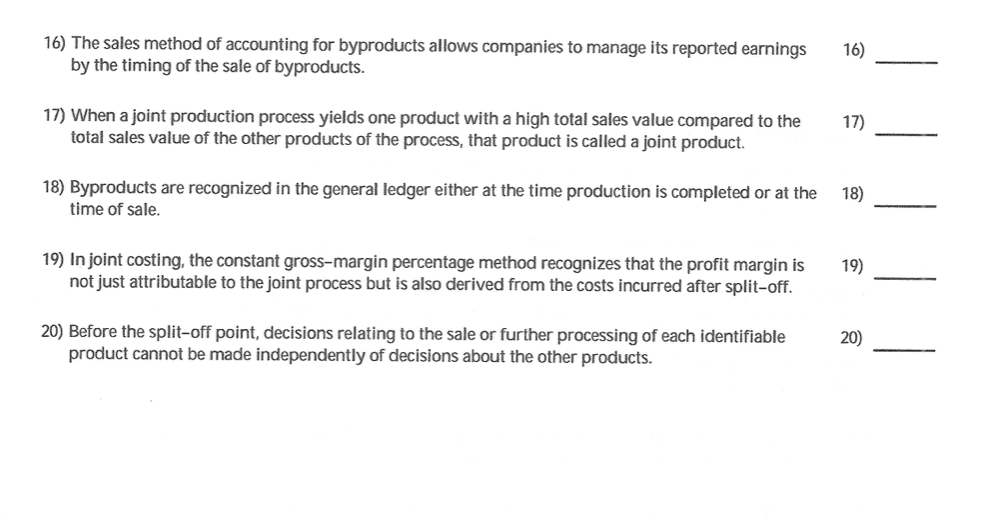 16) The sales method of accounting for byproducts allows companies to manage its reported earnings
by the timing of the sale of byproducts.
16)
17) When a joint production process yields one product with a high total sales value compared to the
total sales value of the other products of the process, that product is called a joint product.
17)
18) Byproducts are recognized in the general ledger either at the time production is completed or at the
time of sale.
18)
19) In joint costing, the constant gross-margin percentage method recognizes that the profit margin is
not just attributable to the joint process but is also derived from the costs incurred after split-off.
19)
20) Before the split-off point, decisions relating to the sale or further processing of each identifiable
product cannot be made independently of decisions about the other products.
20)
