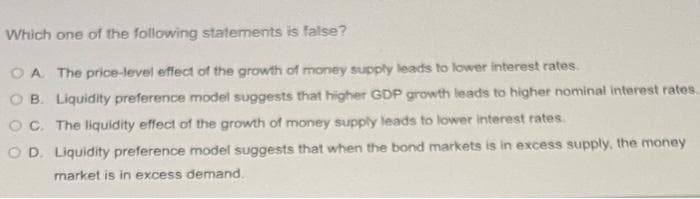 Which one of the following statements is false?
O A The price-level effect of the growth of money supply leads to lower interest rates.
O B. Liquidity preference model suggests that higher GDP growth leads to higher nominal interest rates.
OC. The liquidity effect of the growth of money supply leads to lower interest rates.
O D. Liquidity preference model suggests that when the bond markets is in excess supply, the money
market is in excess demand.
