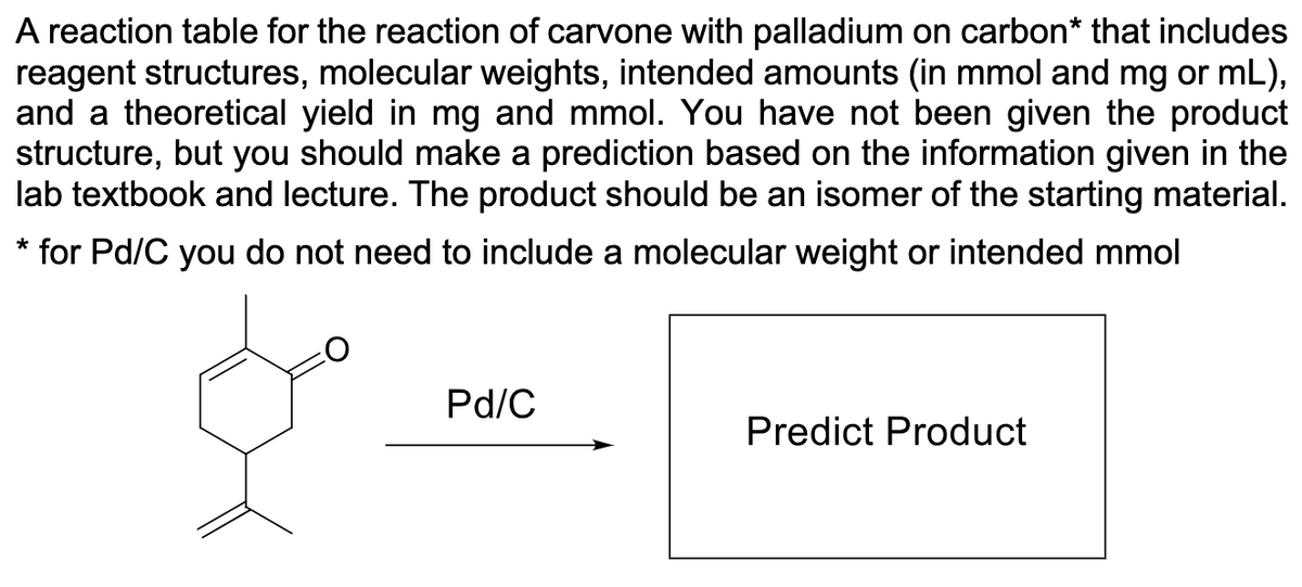 A reaction table for the reaction of carvone with palladium on carbon* that includes
reagent structures, molecular weights, intended amounts (in mmol and mg or mL),
and a theoretical yield in mg and mmol. You have not been given the product
structure, but you should make a prediction based on the information given in the
lab textbook and lecture. The product should be an isomer of the starting material.
* for Pd/C you do not need to include a molecular weight or intended mmol
Pd/C
Predict Product