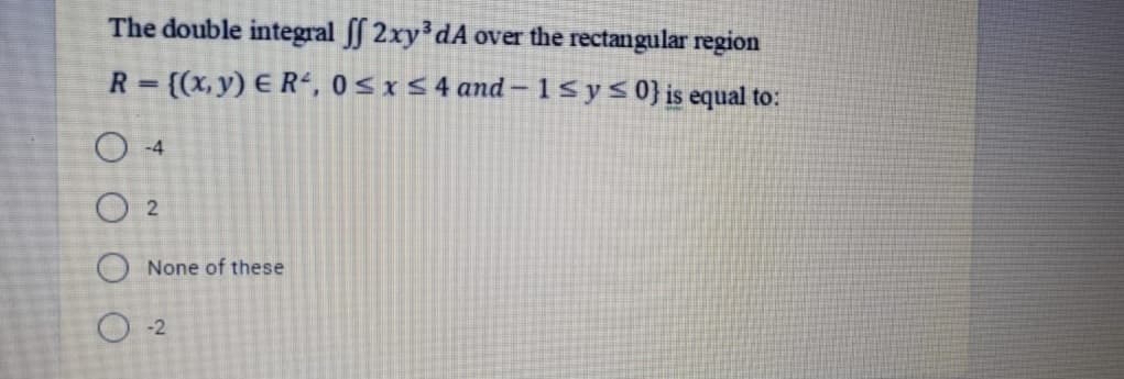 The double integral ff 2xy dA over the rectangular region
R = ((x, y) E R“, 0 <r5 4 and – 1S ys0}is equal to:
%3D
O -4
O 2
O None of these
O -2
