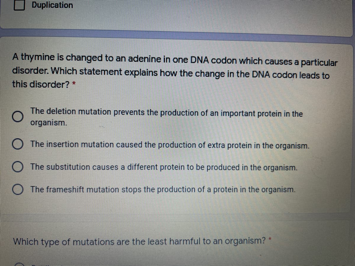 Duplication
A thymine is changed to an adenine in one DNA codon which causes a particular
disorder. Which statement explains how the change in the DNA codon leads to
this disorder?*
The deletion mutation prevents the production of an important protein in the
organism.
O The insertion mutation caused the production of extra protein in the organism.
O The substitution causes a different protein to be produced in the organism.
The frameshift mutation stops the production of a protein in the organism.
Which type of mutations are the least harmful to an organism?
平
