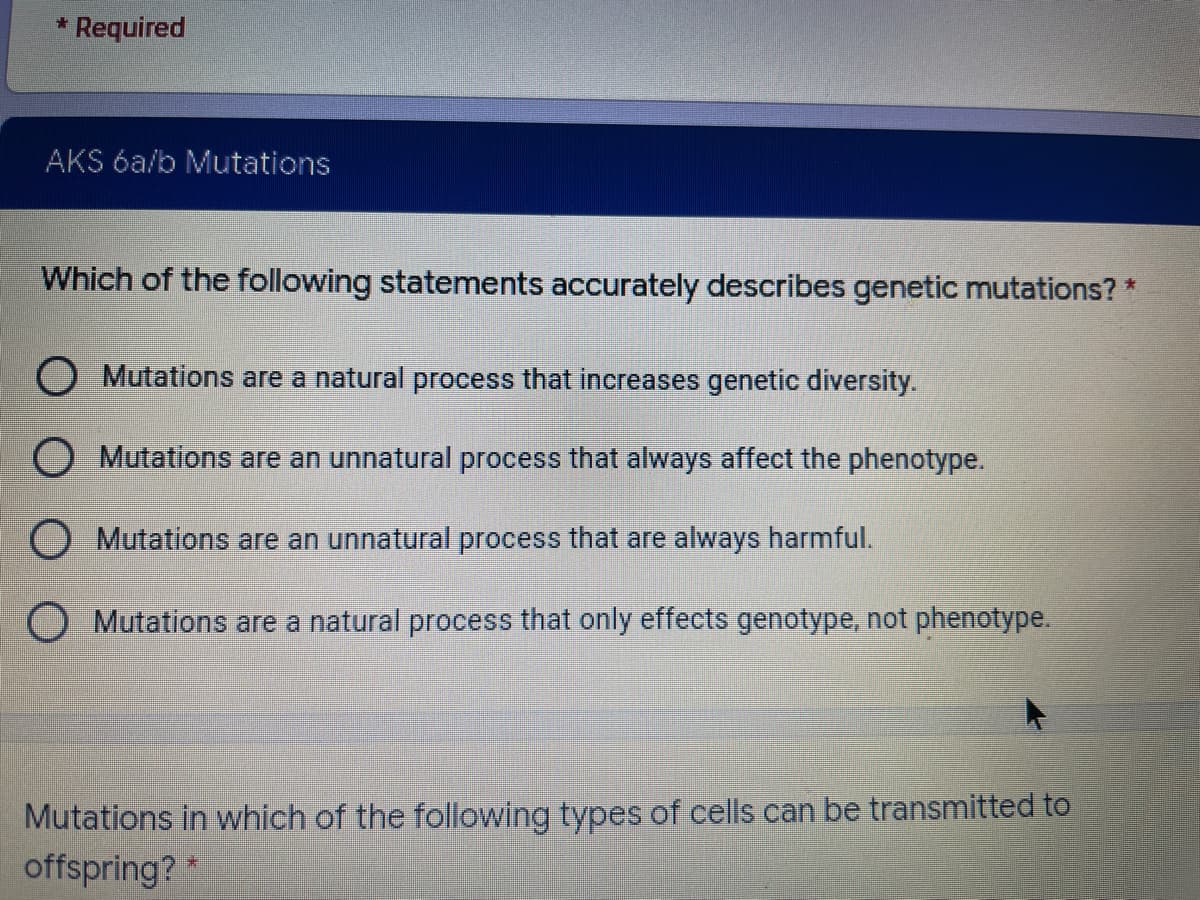 * Required
AKS 6a/b Mutations
Which of the following statements accurately describes genetic mutations? *
O Mutations are a natural process that increases genetic diversity.
O Mutations are an unnatural process that always affect the phenotype.
O Mutations are an unnatural process that are always harmful.
O Mutations are a natural process that only effects genotype, not phenotype.
Mutations in which of the following types of cells can be transmitted to
offspring? *
