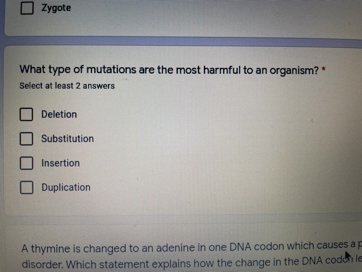 Zygote
What type of mutations are the most harmful to an organism?
Select at least 2 answers
Deletion
Substitution
Insertion
Duplication
A thymine is changed to an adenine in one DNA codon which causes a p
disorder. Which statement explains how the change in the DNA codon le
