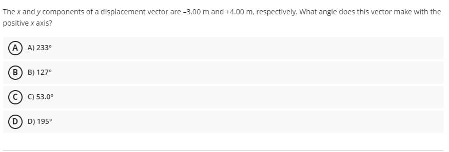 The x and y components of a displacement vector are -3.00 m and +4.00 m, respectively. What angle does this vector make with the
positive x axis?
(A) A) 233°
(B) B) 127°
C) 53.0°
D) 195°
