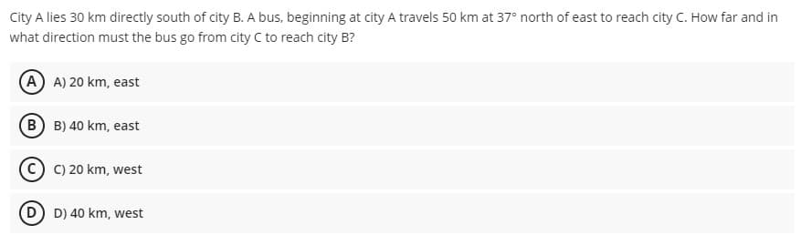 City A lies 30 km directly south of city B. A bus, beginning at city A travels 50 km at 37° north of east to reach city C. How far and in
what direction must the bus go from city C to reach city B?
A A) 20 km, east
B B) 40 km, east
C C) 20 km, west
D
D) 40 km, west
